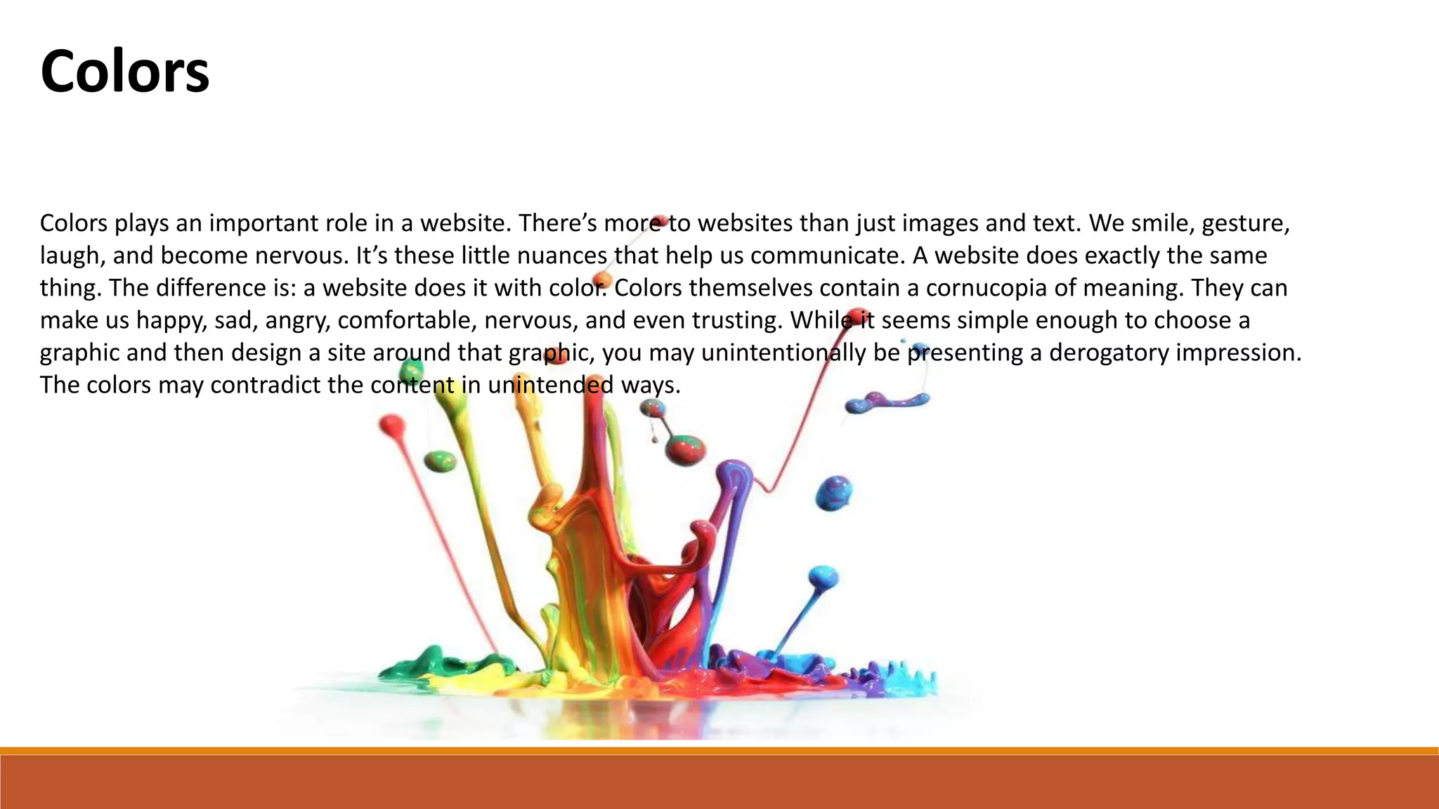Colors
Colors plays an important role in a website. There’s more to websites than just images and text. We smile, gesture,
laugh, and become nervous. It’s these little nuances that help us communicate. A website does exactly the same
thing. The difference is: a website does it with color. Colors themselves contain a cornucopia of meaning. They can
make us happy, sad, angry, comfortable, nervous, and even trusting. While it seems simple enough to choose a
graphic and then design a site around that graphic, you may unintentionally be presenting a derogatory impression.
The colors may contradict the content in unintended ways.
 