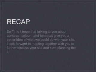 RECAP
So Time I hope that talking to you about
concept , colour , and tone has give you a
better idea of what we could do with your site.
I look forward to meeting together with you to
further discuss your site and start planning the
it.
 