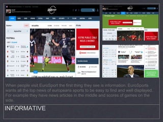 INFORMATIVE
When people visit EuroSport the first thing they see is information. EuroSports
wants all the top news of europeans sports to be easy to find and well displayed.
For example they have news articles in the middle and scores of games on the
side.
 