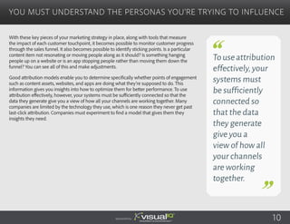 With these key pieces of your marketing strategy in place, along with tools that measure
the impact of each customer touchpoint, it becomes possible to monitor customer progress
through the sales funnel. It also becomes possible to identify sticking points. Is a particular
content item not resonating or moving people along as it should? Is something hanging
people up on a website or is an app stopping people rather than moving them down the
funnel? You can see all of this and make adjustments.
Good attribution models enable you to determine specifically whether points of engagement
such as content assets, websites, and apps are doing what they’re supposed to do. This
information gives you insights into how to optimize them for better performance. To use
attribution effectively, however, your systems must be sufficiently connected so that the
data they generate give you a view of how all your channels are working together. Many
companies are limited by the technology they use, which is one reason they never get past
last-click attribution. Companies must experiment to find a model that gives them they
insights they need. 
You Must Understand the Personas You’re Trying to Influence
Sponsored by:
Touseattribution
effectively,your
systems must
be sufficiently
connected so
that the data
they generate
give you a
view of how all
your channels
are working
together.
10
 