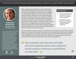 To Build a Data-Driven Organization, Create a Long-Term Road Map
When moving toward a data-driven culture, the first step
is assessing the technology that you have at your disposal,
the data assets available to you, and the business strategies
and organizational objectives to which you’re trying to be
responsive. Many companies, even those that have highly
data-driven operating cultures, have a tough time actually
mapping, inventorying, or auditing their own data assets. If
you don’t know what you have to work with, it’s difficult to
make decisions about what you’re going to do down the road.
Moreover, a lot of organizations rush to launch initiatives
without taking the time to tie them back to objectives that the
company has laid out at the senior levels. Going through this
process is really the first order of business.
The second step is to map out a series of use cases. Do you want to grow revenue? Do you want to
bring more customers into the fold? Do you want to be more responsive to the needs of individual
customer segments? Those are distinct priorities, and they tend to call for different kinds of data
as well as different kinds of execution tactics and expertise. The secret to success comes in the
sequencing of the steps and the prioritization that comes along with them.
Jonathan
Margulies
With an extensive background in strategic
communications and executive-level
advocacy, Jonathan Margulies leads the
development of Winterberry Group’s
research and thought leadership
initiatives. Since joining Winterberry
Group in 2004, he has spearheaded the
development of more than 24 high-
profile research papers and led more
than 100 consulting engagements,
helping clients tackle an array of
challenges. He also sits on the Interactive
Advertising Bureau’s Data Council and
served as communications director for
the Sergeants Benevolent Association, a
10,000-member organization of New York
City police supervisors.
Managing Director,
Winterberry Group
Manycompanies,eventhosethathavehighly
data-drivenoperatingcultures,haveatoughtime
actuallymapping,inventorying,orauditingtheir
owndataassets.
Take the time to ensure that
your marketing initiatives
tie back to your company’s
strategic objectives.
Attribution is one of the
most critical capabilities to
address when adopting a
data-driven approach
to marketing.
Key Lessons
1
2
Sponsored by: 11
Twitter I Website
 