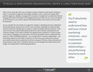 When you’ve done that, then you can begin to build a long-term road map for using your
data in a way that leverages the technology available to you as well as the supply chain
partners (agencies, database management companies, management consultancies) that are
bringing new ideas to the table and managing business processes for you. If you can get the
senior level buy-in you need to support that transformation, your chances of success will
be enhanced.
As you consider the role of data as an agent for change in marketing execution, attribution
will simultaneously represent one of your most important challenges and opportunities.
You’ll be looking to leverage data to support a range of strategic business purposes. You’ll
need to know more about addressable audiences to inform product development and
customer strategy. You’ll need to identify and segment those audiences in order to power
more relevant, engaging communications. And you’ll absolutely need to understand how
well your critical marketing initiatives—your investments in customer relationships—are
performing relative to each other, so that you can fine-tune your performance and put
your dollars where they’re positioned to do the most good. All three of these elements are
fundamental to data-driven marketing. All three are increasingly becoming central to the
design of next-generation marketing organizations.
To Build a Data-Driven Organization, Create a Long-Term Road Map
Sponsored by:
You’ll absolutely
need to
understand how
well your critical
marketing
initiatives—your
investments
in customer
relationships—
are performing
relative to each
other.
12
 