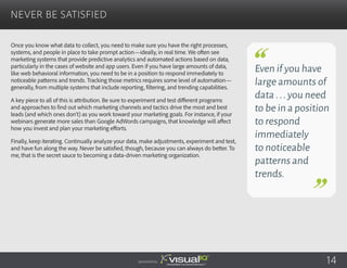 Once you know what data to collect, you need to make sure you have the right processes,
systems, and people in place to take prompt action—ideally, in real time. We often see
marketing systems that provide predictive analytics and automated actions based on data,
particularly in the cases of website and app users. Even if you have large amounts of data,
like web behavioral information, you need to be in a position to respond immediately to
noticeable patterns and trends. Tracking those metrics requires some level of automation—
generally, from multiple systems that include reporting, filtering, and trending capabilities.
A key piece to all of this is attribution. Be sure to experiment and test different programs
and approaches to find out which marketing channels and tactics drive the most and best
leads (and which ones don’t) as you work toward your marketing goals. For instance, if your
webinars generate more sales than Google AdWords campaigns, that knowledge will affect
how you invest and plan your marketing efforts.
Finally, keep iterating. Continually analyze your data, make adjustments, experiment and test,
and have fun along the way. Never be satisfied, though, because you can always do better. To
me, that is the secret sauce to becoming a data-driven marketing organization.
Never Be Satisfied
Sponsored by:
Even if you have
large amounts of
data...you need
to be in a position
to respond
immediately
to noticeable
patterns and
trends.
14
 