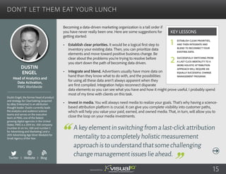 Don’t Let Them Eat Your Lunch
Becoming a data-driven marketing organization is a tall order if
you have never really been one. Here are some suggestions for
getting started:
•	 Establish clear priorities. It would be a logical first step to
inventory your existing data. Then, you can prioritize data
elements and move toward positive business change. Be
clear about the problems you’re trying to resolve before
you start down the path of becoming data driven.
•	 Integrate and blend. Advertisers usually have more data on
hand than they know what to do with, and the possibilities
for using all these data aren’t always apparent when they
are first compiled. Integration helps reconnect disparate
data elements so you can see what you have and how it might prove useful. I probably spend
most of my time with clients on this task.
•	 Invest in media. You will always need media to realize your goals. That’s why having a science-
based attribution platform is crucial. It can give you complete visibility into customer paths,
which will help you value your paid, earned, and owned media. That, in turn, will allow you to
close the loop on your media investments.
Dustin
Engel
Dustin Engel, the former head of product
and strategy for ClearSaleing (acquired
by eBay Enterprise) is an attribution
thought leader. Dustin currently leads
the analytics and audience science
teams and serves on the executive
team at PMG, one of the fastest-
growing digital agencies in the United
States. PMG is a 2014 Inc. 500 company
(number 61 on Inc. 500 and number 5
for Advertising and Marketing) and a
2015 Advertising Age Silver Medalist for
Small Agency of the Year.
Head of Analytics and
Data Activation,
PMG Worldwide
Akeyelementinswitchingfromalast-clickattribution
mentalitytoacompletelyholisticmeasurement
approachistounderstandthatsomechallenging
changemanagementissueslieahead.
Establish clear priorities,
and then integrate and
blend to reconnect your
existing data.
Successfully switching from
a last-click mentality to a
more holistic attribution
approach will require an
equally successful change
management program.
Key Lessons
1
2
Sponsored by: 15
Twitter I Website I Blog
b
 