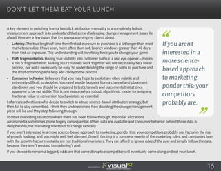 A key element in switching from a last-click attribution mentality to a completely holistic
measurement approach is to understand that some challenging change management issues lie
ahead. Here are a few issues that I’m always warning my clients about:
•	 Latency. The true length of time from first ad exposure to purchase is a lot longer than most
marketers realize. I have seen, more often than not, latency windows greater than 40 days
from first ad exposure. This understanding will inevitably force you to change your game.
•	 Path fragmentation. Having true visibility into customer paths is a real eye-opener—there’s
a ton of fragmentation. Making your channels work together will not necessarily be a linear
process, nor will it necessarily be easy. So understanding the range of paths to purchase and
the most common paths help add clarity to the process.
•	 Consumer behavior. Behaviors that you may hope to exploit are often volatile and
extremely difficult to decipher. You need a wide footprint from a channel and placement
standpoint and you should be prepared to test channels and placements that at once
appeared to be not viable. This is one reason why a robust, algorithmic model for assigning
fractional value to conversion touchpoints is so essential.
I often see advertisers who decide to switch to a true, science-based attribution strategy, but
then fail to stay committed. I think they underestimate how daunting the change management
piece will be and they stop following through.
In other interesting situations where there has been follow-through, the dollar allocations
across media sometimes prove hugely consequential. When data are available and consumer behavior behind those data is
decipherable, the marketing mix tends to change radically.
If you aren’t interested in a more science-based approach to marketing, ponder this: your competitors probably are. Factor in the rise
of growth hacking, and you might well feel alarmed. Growth hacking is a complete rewrite of the marketing rules, and companies born
with the growth-hacker mentality are not traditional marketers. They can afford to ignore rules of the past and simply follow the data,
because they aren’t wedded to marketing’s past.
If you choose to remain a laggard, odds are that some disruptive competitor will eventually come along and eat your lunch.
Don’t Let Them Eat Your Lunch
Sponsored by:
If you aren’t
interested in a
more science-
based approach
to marketing,
ponder this: your
competitors
probably are.
16
 