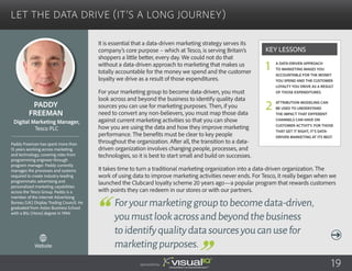 Let the Data Drive (It’s a Long Journey)
It is essential that a data-driven marketing strategy serves its
company’s core purpose – which at Tesco, is serving Britain’s
shoppers a little better, every day. We could not do that
without a data-driven approach to marketing that makes us
totally accountable for the money we spend and the customer
loyalty we drive as a result of those expenditures.
For your marketing group to become data-driven, you must
look across and beyond the business to identify quality data
sources you can use for marketing purposes. Then, if you
need to convert any non-believers, you must map those data
against current marketing activities so that you can show
how you are using the data and how they improve marketing
performance. The benefits must be clear to key people
throughout the organization. After all, the transition to a data-
driven organization involves changing people, processes, and
technologies, so it is best to start small and build on successes.
It takes time to turn a traditional marketing organization into a data-driven organization. The
work of using data to improve marketing activities never ends. For Tesco, it really began when we
launched the Clubcard loyalty scheme 20 years ago—a popular program that rewards customers
with points they can redeem in our stores or with our partners.
Paddy
Freeman
Paddy Freeman has spent more than
15 years working across marketing
and technology, covering roles from
programming engineer through
program manager. Paddy currently
manages the processes and systems
required to create industry-leading
programmatic advertising and
personalized marketing capabilities
across the Tesco Group. Paddy is a
member of the Internet Advertising
Bureau (UK) Display Trading Council. He
graduated from Aston Business School
with a BSc (Hons) degree in 1994.
Digital Marketing Manager,
Tesco PLC
Foryourmarketinggrouptobecomedata-driven,
youmustlookacrossandbeyondthebusiness
toidentifyqualitydatasourcesyoucanusefor
marketingpurposes.
A data-driven approach
to marketing makes you
accountable for the money
you spend and the customer
loyalty you drive as a result
of those expenditures.
Attribution modeling can
be used to understand
the impact that different
channels can have on
customer activity. For those
that get it right, it’s data-
driven marketing at its best.
Key Lessons
1
2
Sponsored by: 19
Website
 
