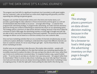 The program was (and still is) a significant investment, but it provided us with great insights
into our customers. Later, we launched our online store, beginning with groceries, and then
expanding into clothing and general goods.
Shoppers can use their Clubcard both online and in the brick-and-mortar stores, so it
provides a great bridge for data collection in those environments and has given us a rich set
of individualized data that enable us to pursue – amongst other things – a customer-first
programmatic advertising strategy. In programmatic advertising, we make real-time decisions
about the timing and content of advertising to maximize the return on our advertising spend.
This strategy places a premium on data-driven decision making, because in the time it takes for
a browser to load a Web page, the advertising inventory on that page is bought and sold. We
are able to bid in real time for advertising on third-party websites. The amount we bid and the
message we deliver can be based on a real-time overlay of our own customer data.
Since we have marketing activities that run on a number of channels simultaneously, we also
continue to explore attribution modeling to understand the impact that different channels can
have on customer activity. It’s not an easy thing to get right – but for those that do, it’s data-
driven marketing at its best.
Another area we are exploring is data discovery. We employ data scientists – people with
serious smarts - to look for patterns in the data that indicate new marketing opportunities. It’s
incredibly important to explore the data in this way and give the data its own voice, rather than
use it more-so to reinforce pre-conceived ideas. To misquote Andrew Lang, a great Scottish
writer – “It can be easy to use data as a drunken man uses lamp posts – for support rather than
for illumination.” When it comes to data-driven marketing, you never fully “get there” because
new tools and new data sources are always becoming available. Data-driven marketing is truly
an ongoing journey. To take the right path means putting the data itself in the driving seat.
Let the Data Drive (It’s a Long Journey)
Sponsored by: 20
This strategy
placesapremium
on data-driven
decision making,
because in the
time it takes
for a browser to
load a Web page,
the advertising
inventory on that
page is bought
and sold.
 