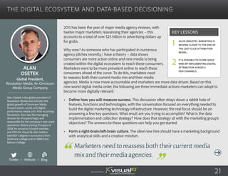 The Digital Ecosystem and Data-Based Decisioning
2015 has been the year of major media agency reviews, with
twelve major marketers reassessing their agencies – this
accounts to a total of over $25 billion in advertising dollars up
for grabs.
Why now? As someone who has participated in numerous
agency pitches recently, I have a theory – data shows
consumers are more active online and new media is being
created within the digital ecosystem to reach these consumers.
Marketers want to be more prevalent online to reach these
consumers ahead of the curve. To do this, marketers need
to reassess both their current media mix and their media
agencies. Media is now more accountable and marketers are more data driven. Based on this
new world digital media order, the following are three immediate actions marketers can adopt to
become more digitally relevant:
•	 Define how you will measure success. This discussion often strays down a rabbit hole of
features, functions and technologies, with the conversation focused on everything needed to
build the digital marketing technology infrastructure. However, the real focus should be on
answering a few key questions: What result are you trying to accomplish? What is the data
implementation and collection strategy? How does that strategy sit with the marketing group’s
objectives? The answers to these questions can help you get started.
•	 Form a right-brain/left-brain culture. The ideal new hire should have a marketing background
with analytical skills and a creative mindset.
Alan
Osetek
Alan Osetek is the global president of
Resolution Media and oversees the
global growth of Omnicom Media
Group’s search, social, and digital
performance media unit. Prior to joining
Resolution, Alan was the managing
director for iProspect/Aegis and
responsible for the company’s east coast
operations. Before joining iProspect in
2008, he served as a board member
and CRO for Visual IQ. Alan holds a
bachelor’s degree in economics from
Skidmore College and an MBA from
Babson College.
Global President,
Resolution Media, An Omnicom
Media Group Company
Marketersneedtoreassessboththeircurrentmedia
mixandtheirmediaagencies.
As an industry, marketing is
moving closer to the end of
the last-click attribution
model.
It is possible to score quick
wins by implementing digital
attribution across a
few channels.
Key Lessons
1
2
Sponsored by: 21
Twitter I Website I Blog
b
 