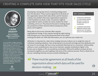 Creating a Complete Data View That Fits Your Sales Cycle
Developing a strong data-driven marketing strategy starts
from the top down. There must be agreement at all levels of
the organization about which data will be used for decision-
making. One problem that many organizations experience
is that marketers are stuck in silos: one person might be
responsible for search, another for social, another for email
marketing, and so on. They become focused on looking at just
the perspective of their channel without seeing how all the
pieces come together.
Being able to look across channels often requires
organizational change. It also requires having the right tracking
tools that give you a view at the placement level to see what’s
working and what’s not. With that information, you can optimize your media mix.
Attribution is important to a data-driven strategy because it allows you to weigh the value of
individual marketing initiatives. Here at Barclaycard, we primarily leverage last-click attribution, but
we know it’s not enough. We have many touchpoints that lead up to a conversion. Unfortunately,
without a more comprehensive view across channels, valuable contributions higher in the
funnel, such as display or PR, are sometimes overlooked. Without the ability to analyze all your
touchpoints together, you aren’t getting a full sense of the customer journey. That is a disservice to
all your marketing channels and your overall marketing mix.
Laura
DeGraff
As vice president of digital acquisition
at Barclaycard, Laura DeGraff manages
digital strategy for online account
acquisition, focusing on new innovations
within the bank to deliver a best-in-
class online experience to prospective
customers. With more than 15 years of
experience managing online marketing
for agencies, brands, and as a consultant,
she brings a unique perspective to
campaign planning, implementation,
and analysis. Her digital media expertise
includes paid search, search engine
optimization, affiliates, display, and
creative development.
Vice President,
Digital Acquisitions,
Barclaycard US
Theremustbeagreementatalllevelsofthe
organizationaboutwhichdatawillbeusedfor
decision-making.
Attribution is important
to a data-driven strategy
because it allows you
to weigh the value of
touchpoints.
A concerted data-driven
marketing strategy must
have buy-in at the highest
levels of the organization.
Key Lessons
1
2
Sponsored by: 24
Website
 