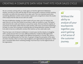 We are currently working with our media agency to find the right kind of attribution
solution, one that can work with the data we have and provide a measure of what’s working
and what’s not within the time period of our sales cycle. This is an important point when
considering attribution vendors. Some vendors require such a long time to return the results
of the analysis that the data are too old to be useful.
The type of attribution strategy you select needs to fit your sales cycle. For instance, the
sales cycle of a car, from first contact to purchase, is often six months to a year. The typical
sales funnel for the credit card industry is around two weeks. We know that the majority of
conversions will happen within that two-week window, with some conversions happening a
lot faster. So, when we’re looking at marketing data and doing attribution analysis, we need
to be able to look at an attribution window that matches our two-week sales cycle.
There has been a lot of interest in attribution in recent years, but the industry is struggling
with it, partly because there are many different attribution models but little agreement
on a model that gives proper weight to the different touchpoints in a funnel. Also, when a
business starts getting away from last click, it’s going to change the perception of the value
of certain channels, which can have major budgetary and organizational implications. That’s
why a concerted data-driven marketing strategy must have buy-in at the highest levels of
the organization.
Creating a Complete Data View That Fits Your Sales Cycle
Sponsored by:
Without the
ability to
analyze all your
touchpoints
together,you
aren’t getting
a full sense of
the customer
journey.
25
 