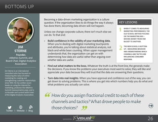 Bottoms Up
Becoming a data-driven marketing organization is a culture
question. If the organization likes to do things the way it always
has done them, becoming data driven will not happen.
Unless we change corporate culture, there isn’t much else we
can do. To that end:
•	 Build confidence in the validity of your marketing data.
When you’re dealing with digital marketing touchpoints
and attributes, you’re talking about statistical analysis, not
black-and-white bean counting. When upper management
understands that, the organization can get on with
determining how data are useful rather than arguing over
whether data are useful.
•	 Find out what matters to the boss. Whatever the truth is at the front line, the generals make
the decisions. If you know the problems your executives most want to solve, they will like and
appreciate your data because they will trust that the data are answering their questions.
•	 Turn data into real insights. When you have approval and confidence out of the way, you can
get down to solving problems. This is where you get into which numbers help you do what and
what problems you actually can solve.
Jim
Sterne
Jim Sterne is an international
consultant who has focused on
measuring the value of online
marketing for creating and
strengthening customer relationships
since 1993. He has written seven
books on using the Internet for
marketing, produces the eMetrics
Summit (www.emetrics.org), and is
co-founder and current board chair
of the Digital Analytics Association.
Founder,
eMetrics Summit, and
Board Chair, Digital Analytics
Association
Howdoyouassignfractionalcredittoeachofthese
channelsandtactics?Whatdrovepeopletomake
thosechoices?
When it comes to measuring
marketing performance, the
old-school method focuses
on the marketing mix—
moving money from one
bucket to another.
The new-school is bottom
up—measuring behavior
and understanding which
channels and tactics are
influencing consumer
response.
Key Lessons
1
2
Sponsored by: 26
Twitter I Website I Blog
b
 