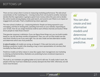 There are two camps when it comes to measuring marketing performance. The old-school
concentrates on the marketing mix—moving money from one bucket to another. Someone
decides that the organization is going to spend more money online this year and so divides
the online bucket among display, email, paid search, and social to see if there is an impact on
engagements and sales. That’s a traditional top-down approach.
The new-school is bottom up—measuring behavior. People are being exposed to your
messaging, and they’re clicking links, spending more time on your website, responding to
your emails. How do you assign fractional credit to each of these channels and tactics? What
drove people to make those choices?
That granular response is attribution. If you can figure those things out, you can build models
based on, say, the last three months of experience. Then, you can run that model over the
next three months to see if you were right. You can also create and test alternative models
and determine which was most predictive.
A note of caution: all models are wrong, as George E. P. Box said, but some are useful.
Building a predictive model is like drawing a map, a mere representation of a territory that
inevitably has flaws built in it.
Predictive models are fairly mature in areas like supply chain management, but marketing
is entering uncharted territory. Marketers are predicting human emotional responses to
marketing stimuli.
The truth is, we marketers are getting better at it, but it’s still new. To really make it work, the
people at the top must have intellectual curiosity stamped into their DNA. Otherwise, we will
never move forward.
Bottoms Up
Sponsored by:
You can also
create and test
alternative
models and
determine
which was most
predictive.
27
 