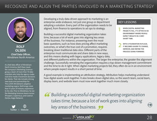 Recognize and Align the Parties Involved in a Marketing Strategy
Developing a truly data-driven approach to marketing is an
enterprise-wide endeavor, not just one group or department
adopting a solution. Every part of the organization needs to be
aligned, from finance to operations to ad ops to strategy.
Building a successful digital marketing organization takes
time, because a lot of work goes into aligning key areas
of the business. For instance, answering even the most
basic questions, such as how does pricing affect marketing
outcomes, or what’s the true cost of a promotion, requires
breaking down traditional data silos. Different parts of the
enterprise must communicate and share data in new ways,
and this means dealing with legacy applications, legacy data,
and different platforms within the organization. The larger the enterprise, the greater the alignment
challenge. Successfully remaking the organization requires a top-down management commitment
and the time to do it right. When digital marketing projects fail, they often do so in an environment
where people expect results in a short period of time.
A good example is implementing an attribution strategy. Attribution helps marketing understand
how digital assets work together. It also breaks down digital silos, so the search team, social team,
display team, and website team must now work together much more closely.
Rolf
Olsen
As chief data officer of Mindshare
North America, Rolf Olsen leads
the company’s Marketing Sciences
group, a team of more than 70 data
scientists who help the agency make
real-time media investment decisions
for clients. That role includes driving
new tools and partnerships for
The LOOP, Mindshare’s adaptive
marketing engine. Rolf brings more
than 15 years of industry experience
to his role. Prior to Mindshare, he ran
the Marketing Sciences teams across
iProspect, Copernicus, and Carat at
Dentsu Aegis Network.
Chief Data Officer,
Mindshare North America
Buildingasuccessfuldigitalmarketingorganization
takestime,becausealotofworkgoesintoaligning
keyareasofthebusiness.
When digital marketing
projects fail, it’s often in an
environment where people
expect results in a very
short time.
With a foundation in place,
it becomes easier to change,
improve, and refine the
process going forward.
Key Lessons
1
2
Sponsored by: 28
Twitter I Website
 
