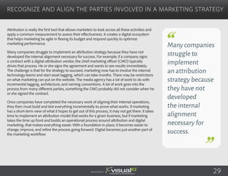 Attribution is really the first tool that allows marketers to look across all these activities and
apply a common measurement to assess their effectiveness. It creates a digital ecosystem
that helps marketing be agile in flexing its budget and respond quickly to optimize
marketing performance.
Many companies struggle to implement an attribution strategy because they have not
developed the internal alignment necessary for success. For example, if a company signs
a contract with a digital attribution vendor, the chief marketing officer (CMO) typically
drives that process. He or she signs the agreement and wants to see results immediately.
The challenge is that for the strategy to succeed, marketing now has to involve the internal
technology teams and start asset tagging, which can take months. There may be restrictions
on what marketing can put on the website. The media agency has a lot of work to do with
incremental tagging, architecture, and naming conventions. A lot of work goes into the
process from many different parties, something the CMO probably did not consider when he
or she signed the contract.
Once companies have completed the necessary work of aligning their internal operations,
they then must build and test everything incrementally to prove what works. If marketing
has a short-term view of what it hopes to get out of this process, it may not get there. It takes
time to implement an attribution model that works for a given business, but if marketing
takes the time up front and builds an operational process around attribution and digital
marketing, that makes everything easier. With a foundation in place, it becomes easier to
change, improve, and refine the process going forward. Digital becomes just another part of
the marketing workflow.
Recognize and Align the Parties Involved in a Marketing Strategy
Sponsored by:
Many companies
struggle to
implement
an attribution
strategy because
they have not
developed
the internal
alignment
necessary for
success.
29
 