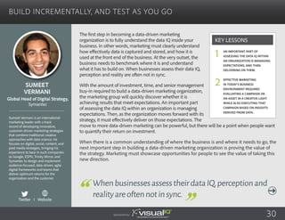 Build Incrementally, and Test as You Go
The first step in becoming a data-driven marketing
organization is to fully understand the data IQ inside your
business. In other words, marketing must clearly understand
how effectively data is captured and stored, and how it is
used at the front end of the business. At the very outset, the
business needs to benchmark where it is and understand
what it has to build on. When businesses assess their data IQ,
perception and reality are often not in sync.
With the amount of investment, time, and senior management
buy-in required to build a data-driven marketing organization,
the marketing group will quickly discover whether it is
achieving results that meet expectations. An important part
of assessing the data IQ within an organization is managing
expectations. Then, as the organization moves forward with its
strategy, it must effectively deliver on those expectations. The
move to more data-driven marketing can be powerful, but there will be a point when people want
to quantify their return on investment.
When there is a common understanding of where the business is and where it needs to go, the
next important step in building a data-driven marketing organization is proving the value of
the strategy. Marketing must showcase opportunities for people to see the value of taking this
new direction.
Sumeet
Vermani
Sumeet Vermani is an international
marketing leader with a track
record of developing innovative,
customer-driven marketing strategies
that combine traditional creative
approaches with data science. He
focuses on digital, social, content, and
paid media strategies, bringing his
experience to bear in such companies
as Google, ESPN, Trinity Mirror, and
Symantec to design and implement
audience-focused, data-driven, agile
digital frameworks and teams that
deliver optimum returns for the
organization and the customer.
Global Head of Digital Strategy,
Symantec
WhenbusinessesassesstheirdataIQ,perceptionand
realityareoftennotinsync.
An important part of
assessing the data IQ within
an organization is managing
expectations, and then
delivering on them.
Effective marketing
in today’s business
environment requires
evaluating a campaign or
an asset in a creative light
while also executing that
campaign based on insights
derived from data.
Key Lessons
1
2
Sponsored by: 30
Twitter I Website
 