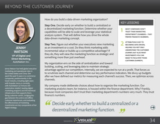 Beyond the Customer Journey
How do you build a data-driven marketing organization?
Step One. Decide early on whether to build a centralized or
a decentralized marketing function. Determine whether your
capabilities will be able to scale and leverage your statistical
analysis system. That will define how you drive the whole
data-driven marketing concept.
Step Two. Figure out whether your executives view marketing
as an investment or a cost. Do they think marketing adds
incremental value or builds up a competitive advantage? If
they do, they will view the marketing function as strategic and
something more than just overhead.
My organization errs on the side of centralization and toward
building, scaling, and leveraging data to maintain strategic
advantage against our competitors. Internally, we are expected to run at a profit. That forces us
to scrutinize each channel and determine our key performance indicators. We divvy up budgets
after we have defined our metrics for measuring each channel’s success. Then, we optimize across
channels.
My company made deliberate choices about how to organize the marketing function. Our
marketing analytics team, for instance, is housed within the finance department. Why? Frankly,
because most companies don’t trust their marketing department’s numbers very much. They trust
finance’s numbers.
Jenny
Watson
Jenny Watson has held global executive
marketing and operational roles in
the United States and China. She
spent the past 13 years in e-commerce
companies, predominantly in the
travel industry, including eight years
with Expedia. Jenny is currently
with AutoNation (a Fortune 200
automotive retailer), leading digital
marketing programs and the technical
infrastructure that supports them.
Being customer-centric, bridging the
gap between the online and offline
customer experiences, and evaluating
the effectiveness of marketing
investments are key components of her
digital strategy.
VP of Digital and
Direct Marketing,
AutoNation Inc.
Decideearlywhethertobuildacentralizedora
decentralizedmarketingfunction.
Most companies don’t
trust their marketing
department’s numbers—they
prefer finance’s numbers.
Attribution is key to
becoming data driven,
helping you not only
understand the customer
journey, but also what
investments you can
make to facilitate those
customer journeys.
Key Lessons
1
2
Sponsored by: 34
 