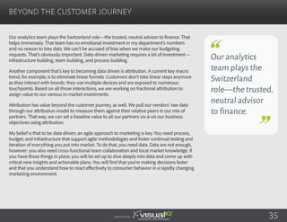 Our analytics team plays the Switzerland role—the trusted, neutral advisor to finance. That
helps immensely. That team has no emotional investment in my department’s numbers
and no reason to bias data. We can’t be accused of bias when we make our budgeting
requests. That’s obviously important. Data-driven marketing requires a lot of investment—
infrastructure building, team building, and process building.
Another component that’s key to becoming data driven is attribution. A current key macro
trend, for example, is to eliminate linear funnels. Customers don’t take linear steps anymore
as they interact with brands: they use multiple devices and are exposed to numerous
touchpoints. Based on all those interactions, we are working on fractional attribution to
assign value to our various in-market investments.
Attribution has value beyond the customer journey, as well. We pull our vendors’ raw data
through our attribution model to measure them against their relative peers in our mix of
partners. That way, we can set a baseline value to all our partners vis-à-vis our business
objectives using attribution.
My belief is that to be data driven, an agile approach to marketing is key. You need process,
budget, and infrastructure that support agile methodologies and foster continual testing and
iteration of everything you put into market. To do that, you need data. Data are not enough,
however: you also need cross-functional team collaboration and local market knowledge. If
you have those things in place, you will be set up to dive deeply into data and come up with
critical new insights and actionable plans. You will find that you’re making decisions faster
and that you understand how to react effectively to consumer behavior in a rapidly changing
marketing environment.
Beyond the Customer Journey
Sponsored by:
Our analytics
team plays the
Switzerland
role—the trusted,
neutral advisor
to finance.
35
 