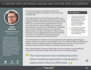 A Center for Capturing Online and Offline Data Is Essential
The most important step in developing a data-driven
marketing organization is being able to capture both online
and offline data.
Online data include all sources of directional analytics, such
as downloading apps, app usage, website activity, and content
engagement. Online analytics are directional in that they result
from actions users take as they engage with both inbound
and outbound online assets; therefore, they provide direct
measurements of user behaviors. Offline data are traditionally
seen as business intelligence (BI) data. They encompass
business data but can also include data from offline activities.
BI people can use this aggregated business data to determine
actual return on investment, actual revenue per 1,000
impressions, and actual cost per 1,000 impressions.
The directional data from analytics are the only data that provide insight into goal-tracking user
behaviors, whether conversions or user-generated revenue. This means that directional data become
valuable not only in the light they shed on marketing inferences, but also as a back end to the BI
analysis, providing a connection between user behaviors and business results.
With a solid foundation of online and offline data, it becomes possible to develop attribution
models that provide deeper insights into the effectiveness of marketing strategies.
Chris
Bridges
Chris Bridges is general manager
of analytics at Analytics Pros, Inc.
His 26-year career started at DEC,
followed by 17 years at Intel as a
software engineer and manager. Chris
left Intel and became director of
engineering at MySpace, director of
analytics at Outlook and Grindr, and
then director of enterprise analytics
at IAC for About.com and 10 other
properties, totaling over 30 billion
hits per month. In recent years,
Chris also founded the Wonkydata
analytics agency.
GM, Analytics Services,
Analytics Pros, Inc.
Themostimportantstepindevelopingadata-
drivenmarketingorganizationisbeingableto
capturebothonlineandofflinedata.
With a solid foundation of
online and offline data, it
becomes possible to develop
attribution models that
provide deeper insights
into the effectiveness of
marketing strategies.
Without high-level support,
any data-driven strategy
will suffer from the myopia
of the organization under
which the data fall.
Key Lessons
1
2
Twitter I Website I Blog
b
Sponsored by: 36
 