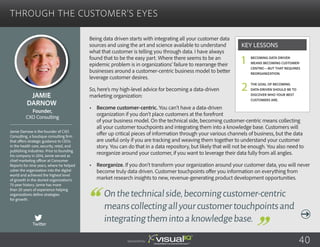 Through the Customer’s Eyes
Being data driven starts with integrating all your customer data
sources and using the art and science available to understand
what that customer is telling you through data. I have always
found that to be the easy part. Where there seems to be an
epidemic problem is in organizations’ failure to rearrange their
businesses around a customer-centric business model to better
leverage customer desires.
So, here’s my high-level advice for becoming a data-driven
marketing organization:
•	 Become customer-centric. You can’t have a data-driven
organization if you don’t place customers at the forefront
of your business model. On the technical side, becoming customer-centric means collecting
all your customer touchpoints and integrating them into a knowledge base. Customers will
offer up critical pieces of information through your various channels of business, but the data
are useful only if you are tracking and weaving them together to understand your customer
story. You can do that in a data repository, but likely that will not be enough. You also need to
reorganize around your customer, if you want to leverage their data fully from all angles.
•	 Reorganize. If you don’t transform your organization around your customer data, you will never
become truly data driven. Customer touchpoints offer you information on everything from
market research insights to new, revenue-generating product development opportunities.
Jamie
Darnow
Jamie Darnow is the founder of CXO
Consulting, a boutique consulting firm
that offers strategic guidance to CEOs
in the health care, security, retail, and
publishing industries. Prior to founding
his company in 2014, Jamie served as
chief marketing officer at Consumer
Reports for nine years, where he helped
usher the organization into the digital
world and achieved the highest level
of growth in the storied organization’s
75-year history. Jamie has more
than 20 years of experience helping
organizations define strategies
for growth.
Founder,
CXO Consulting
Onthetechnicalside,becomingcustomer-centric
meanscollectingallyourcustomertouchpointsand
integratingthemintoaknowledgebase.
Becoming data driven
means becoming customer-
centric—but that requires
reorganization.
The goal of becoming
data-driven should be to
discover who your best
customers are.
Key Lessons
1
2
Sponsored by: 40
Twitter
 