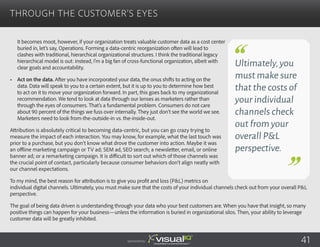 It becomes moot, however, if your organization treats valuable customer data as a cost center
buried in, let’s say, Operations. Forming a data-centric reorganization often will lead to
clashes with traditional, hierarchical organizational structures. I think the traditional legacy
hierarchical model is out: instead, I’m a big fan of cross-functional organization, albeit with
clear goals and accountability.
•	 Act on the data. After you have incorporated your data, the onus shifts to acting on the
data. Data will speak to you to a certain extent, but it is up to you to determine how best
to act on it to move your organization forward. In part, this goes back to my organizational
recommendation. We tend to look at data through our lenses as marketers rather than
through the eyes of consumers. That’s a fundamental problem. Consumers do not care
about 90 percent of the things we fuss over internally. They just don’t see the world we see.
Marketers need to look from-the-outside-in vs. the-inside-out.
Attribution is absolutely critical to becoming data-centric, but you can go crazy trying to
measure the impact of each interaction. You may know, for example, what the last touch was
prior to a purchase, but you don’t know what drove the customer into action. Maybe it was
an offline marketing campaign or TV ad; SEM ad, SEO search; a newsletter, email, or online
banner ad; or a remarketing campaign. It is difficult to sort out which of those channels was
the crucial point of contact, particularly because consumer behaviors don’t align neatly with
our channel expectations.
To my mind, the best reason for attribution is to give you profit and loss (P&L) metrics on
individual digital channels. Ultimately, you must make sure that the costs of your individual channels check out from your overall P&L
perspective.
The goal of being data driven is understanding through your data who your best customers are. When you have that insight, so many
positive things can happen for your business—unless the information is buried in organizational silos. Then, your ability to leverage
customer data will be greatly inhibited.
Through the Customer’s Eyes
Sponsored by:
Ultimately,you
must make sure
that the costs of
your individual
channels check
out from your
overall P&L
perspective.
41
 