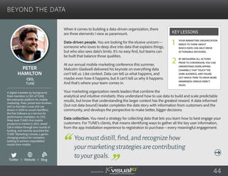Beyond the Data
When it comes to building a data-driven organization, there
are three elements I view as paramount.
Data-driven people. You are looking for the elusive unicorn—
someone who loves to deep dive into data that explains things,
but who also sees data’s limits. It’s no easy find, but teams can
be built that balance those qualities.
At our annual mobile marketing conference this summer,
Malcolm Gladwell delivered his keynote on everything data
can’t tell us. Like context. Data can tell us what happens, and
maybe even how it happens, but it can’t tell us why it happens.
And that’s where your team comes in.
Your marketing organization needs leaders that combine the
analytical and intuitive mindsets: they understand how to use data to build and scale predictable
results, but know that understanding the larger context has the greatest reward. A data-informed
(but not data-bound) leader completes the data story with information from customers and the
community, and develops the perspective to make better, bigger decisions.
Data collection. You need a strategy for collecting data that lets you learn how to best engage your
customers. For TUNE’s clients, that means identifying ways to gather all the key user information,
from the app installation experience to registration to purchase—every meaningful engagement.
Peter
Hamilton
A digital marketer by background,
Peter Hamilton is CEO of TUNE,
the enterprise platform for mobile
marketing. Peter joined twin brothers
and co-founders Lucas and Lee
Brown in 2009 to unveil HasOffers,
the first Software as a Service for
performance marketers. As CEO,
Peter took TUNE’s first mobile
products to market in 2012, raised
$36.4 million through two rounds of
funding, and recently launched the
TUNE® Marketing Console, a game-
changing product for marketers
looking to achieve unparalleled
results from mobile.
CEO,
TUNE
Youmustdistill,find,andrecognizehow
yourmarketingstrategiesarecontributing
toyourgoals.
Your marketing organization
needs to think about
which data can help drive
actionable decisions.
By measuring all actions
prior to conversion, you can
understand overlapping
channels that touch the
same audience, and figure
out which tend to drive more
awareness versus direct
sales.
Key Lessons
1
2
Twitter I Website I Blog
b
Sponsored by: 44
 