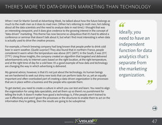 When I met Sir Martin Sorrell at Advertising Week, he talked about how the future belongs as
much to the math men as it does to mad men. (When he’s referring to math men, he’s talking
about all the data scientists and the need to analyze data in real time). I thought that was
an interesting viewpoint, and it does give credence to the growing interest in the concept of
“data-driven” marketing. This theme has now become so ubiquitous that it’s hard to attend a
conference or seminar that doesn’t talk about it, but what I find most interesting is when data
is actually used to drive the creative process.
For example, a French brewing company had long known that people prefer to drink cold
beer in warm weather. (Quelle surprise!) They also found that in northern France, people
considered it warm when the temperature was above 20°C (68°F). In the South, it was 25°C
(77°F). Using those insights, the company created an algorithm that targeted and delivered
advertisements only to Internet users based on the right location, at the right temperature,
and at the right time of day for a cold beer. It’s a good example of how data and technology
are changing the way in which advertising is delivered.
My general advice, however, is that it’s not just about the technology. As human beings
we are hardwired to seek out shiny new tools that can perform tasks for us, yet an equally
important and often-overlooked part of creating a data-driven organization is the processes
that are in place within a business and the people who operate them.
To get started, you need to create a culture in which you can test and learn. You need to align
the organization for using data specialists, and set them up so there’s no punishment for
telling the truth. It doesn’t matter how good a technology is, if the people aren’t trained to
use it effectively and aren’t given the processes or the structures to enable them to act on the
information they’re getting, then the results are going to be suboptimal.
There’s More to Data-Driven Marketing Than Technology
Sponsored by:
Ideally,you
need to have an
independent
function for data
analytics that’s
separate from
the marketing
organization.
47
 