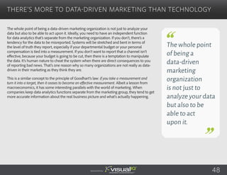The whole point of being a data-driven marketing organization is not just to analyze your
data but also to be able to act upon it. Ideally, you need to have an independent function
for data analytics that’s separate from the marketing organization. If you don’t, there’s a
tendency for the data to be misreported. Systems will be stretched and bent in terms of
the level of truth they report, especially if your departmental budget or your personal
compensation is tied into a measurement. If you don’t want to report that a channel isn’t
effective, because your budget is going to be cut, then there is a temptation to manipulate
the data. It’s human nature to cheat the system when there are direct consequences to you
of reporting bad news. That’s one reason why so many organizations are not really as data-
driven in their marketing as they think they are.
This is a similar concept to the principle of Goodhart’s law: if you take a measurement and
turn it into a target, then it ceases to become an effective measurement. Albeit a lesson from
macroeconomics, it has some interesting parallels with the world of marketing. When
companies keep data analytics functions separate from the marketing group, they tend to get
more accurate information about the real business picture and what’s actually happening.
There’s More to Data-Driven Marketing Than Technology
Sponsored by: 48
The whole point
of being a
data-driven
marketing
organization
is not just to
analyze your data
but also to be
able to act
upon it.
 
