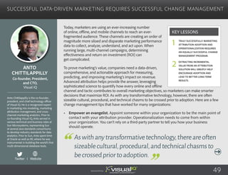 Successful Data-Driven Marketing Requires Successful Change Management
Today, marketers are using an ever-increasing number
of online, offline, and mobile channels to reach an ever-
fragmented audience. These channels are creating an order of
magnitude more siloed and disparate marketing performance
data to collect, analyze, understand, and act upon. When
running large, multi-channel campaigns, determining
effectiveness and return on investment (ROI) can
get complicated.
To prove marketing’s value, companies need a data-driven,
comprehensive, and actionable approach for measuring,
predicting, and improving marketing’s impact on revenue.
Advanced attribution helps provide the answer, leveraging
sophisticated science to quantify how every online and offline
channel and tactic contributes to overall marketing objectives, so marketers can make smarter
decisions that maximize ROI. As with any transformative technology, however, there are often
sizeable cultural, procedural, and technical chasms to be crossed prior to adoption. Here are a few
change management tips that have worked for many organizations:
•	 Empower an evangelist. Appoint someone within your organization to be the main point of
contact with your attribution provider. Operationalization needs to come from within
your organization. You can’t rely on a third-party partner to tell you how your business
should operate.
Anto
Chittilappilly
Anto Chittilappilly is the co-founder,
president, and chief technology officer
of Visual IQ. He is a recognized expert
in marketing mix modeling, marketing
attribution management, and cross-
channel marketing analytics. Prior to
co-founding Visual IQ, Anto served in
various technical and business roles at
Sun Microsystems, representing Sun
at several Java standards consortiums
to develop industry standards for data
analytics. Prior to Sun, Anto spent time
at Oracle as well as IRI, where he was
instrumental in building the world’s first
multi-dimensional database tools.
Co-founder, President,
and CTO,
Visual IQ
Aswithanytransformativetechnology,thereareoften
sizeablecultural,procedural,andtechnicalchasmsto
becrossedpriortoadoption.
Truly successfully marketing
attribution adoption and
operationalization requires
an equally successful change
management program.
Extracting incremental
value from an attribution
solution will greatly help
encourage adoption and
lead to better long-term
results.
Key Lessons
1
2
Sponsored by: 49
Twitter I Website
 