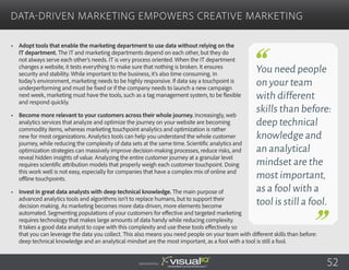 •	 Adopt tools that enable the marketing department to use data without relying on the
IT department. The IT and marketing departments depend on each other, but they do
not always serve each other’s needs. IT is very process oriented. When the IT department
changes a website, it tests everything to make sure that nothing is broken. It ensures
security and stability. While important to the business, it’s also time consuming. In
today’s environment, marketing needs to be highly responsive. If data say a touchpoint is
underperforming and must be fixed or if the company needs to launch a new campaign
next week, marketing must have the tools, such as a tag management system, to be flexible
and respond quickly.
•	 Become more relevant to your customers across their whole journey. Increasingly, web
analytics services that analyze and optimize the journey on your website are becoming
commodity items, whereas marketing touchpoint analytics and optimization is rather
new for most organizations. Analytics tools can help you understand the whole customer
journey, while reducing the complexity of data sets at the same time. Scientific analytics and
optimization strategies can massively improve decision-making processes, reduce risks, and
reveal hidden insights of value. Analyzing the entire customer journey at a granular level
requires scientific attribution models that properly weigh each customer touchpoint. Doing
this work well is not easy, especially for companies that have a complex mix of online and
offline touchpoints.
•	 Invest in great data analysts with deep technical knowledge. The main purpose of
advanced analytics tools and algorithms isn’t to replace humans, but to support their
decision making. As marketing becomes more data-driven, more elements become
automated. Segmenting populations of your customers for effective and targeted marketing
requires technology that makes large amounts of data handy while reducing complexity.
It takes a good data analyst to cope with this complexity and use these tools effectively so
that you can leverage the data you collect. This also means you need people on your team with different skills than before:
deep technical knowledge and an analytical mindset are the most important, as a fool with a tool is still a fool.
Data-Driven Marketing Empowers Creative Marketing
Sponsored by:
You need people
on your team
with different
skills than before:
deep technical
knowledge and
an analytical
mindset are the
most important,
as a fool with a
tool is still a fool.
52
 