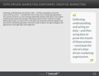 Collecting, understanding, and acting on data – and then using data to prove the
results of those actions – constitute the role of a data-driven marketing organization.
The promise, however, is a new working relationship between data-driven and creative
marketing that makes both stronger. Marketing consists of both: creativity and data!
Without great ideas, you still won’t win the game! By tying both elements together, the
data-driven marketing organization will truly be able to deliver the right message to the
right person in the right place at the right time.
Data-Driven Marketing Empowers Creative Marketing
Sponsored by:
Collecting,
understanding,
and acting on
data–and then
using data to
prove the results
of those actions
–constitute the
role of a data-
driven marketing
organization.
53
 