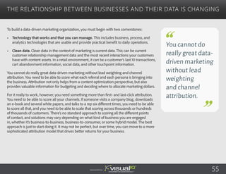 To build a data-driven marketing organization, you must begin with two cornerstones:
•	 Technology that works and that you can manage. This includes business, process, and
analytics technologies that are usable and provide practical benefit to daily operations.
•	 Clean data. Clean data in the context of marketing is current data. This can be current
customer relationship management data and the most recent interactions your customers
have with content assets. In a retail environment, it can be a customer’s last 10 transactions,
cart abandonment information, social data, and other touchpoint information.
You cannot do really great data-driven marketing without lead weighting and channel
attribution. You need to be able to score what each referral and each persona is bringing into
the business. Attribution not only helps from a content optimization perspective, but also
provides valuable information for budgeting and deciding where to allocate marketing dollars.
For it really to work, however, you need something more than first- and last-click attribution.
You need to be able to score all your channels. If someone visits a company blog, downloads
an e-book and several white papers, and talks to a rep six different times, you need to be able
to score all that, and you need to be able to scale that scoring across thousands or hundreds
of thousands of customers. There’s no standard approach to scoring all the different points
of contact, and solutions may vary depending on what kind of business you are engaged
in, whether it’s business-to-business, business-to-consumer, or some hybrid model. The best
approach is just to start doing it. It may not be perfect, but over time, you can move to a more
sophisticated attribution model that drives better returns for your business.
The Relationship Between Businesses and Their Data Is Changing
Sponsored by:
You cannot do
really great data-
driven marketing
without lead
weighting
and channel
attribution.
55
 