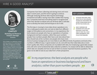Hire a Good Analyst
Companies have been collecting and storing more and more
data in recent years, and this trend is going to continue.
Although analyzing all those data requires technology
investment and effort, having more data is better than having
less. Companies that track everything need to recognize that
when they decide to analyze and use all those data, it will take
time to develop the tools and techniques to do it well.
The first step in moving to more data-driven operations is to
hire a really good analyst who can look at data from different
angles to find patterns and connections. In my experience, the
best analysts are people who have an operations or business
background and learn analytics, rather than pure numbers
people. Pure numbers people often have a set view about how
they should look at the numbers, but people who have more
diverse business backgrounds are more likely to ask different kinds of questions and look at the
numbers in different ways. A good analyst can do a lot with less-than-ideal data sets or even
lower-quality data. Many companies are inundated with data, but employing a good data analyst
early will solve some fundamental data-collection problems. An analyst will be able to determine
which data are valuable and how to look at them to answer important business questions. The
goal is to be able to look at your data from a fresh perspective.
Amiy
Chatley
Amiy Chatley is an attribution analyst
who has a passion for marketing and
data. With a background consisting
of four years in attribution and three
years in robotics research, she brings an
interesting twist to everyday analysis.
Working with visualization tools such
as Adobe Analytics and Tableau, her
data-driven arts degrees allow for
creation of engaging methods of data
communication. Amiy’s stance is the
more data you have, the bigger the gems
you can find.
Marketing and Research
Analytics Manager,
Everline
Inmyexperience,thebestanalystsarepeoplewho
haveanoperationsorbusinessbackgroundandlearn
analytics,ratherthanpurenumberspeople.
Although analyzing large
quantities of data requires
technology investment and
effort, having more data is
better than having less.
Many companies are
inundated with data, but
engaging a good data
analyst early will solve
some fundamental data-
collection problems.
Key Lessons
1
2
Sponsored by: 56
Twitter I Website
 
