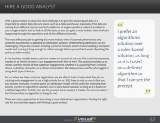 With a good analyst in place, the next challenge is to give the analyst good data. It is
important to collect data into one place, such as a data warehouse, especially if the data are
coming from different sources and tech platforms. A single repository makes it possible to
use a single analytic tool to look at all the data, so you can gain a more holistic view of what is
happening through the operations and all the different channels.
The most effective path to gaining this more holistic view of channel performance and
customer touchpoints is adopting an attribution solution. Implementing attribution can be
challenging: it typically involves creating a proof of concept, which means building a complete
model and running it long enough to collect enough data to prove that it works. Reaching this
point can take months.
In my business model, every customer creates an account as soon as that customer expresses
interest in us (which is early in our engagement with him or her). This account enables us to
create a perfect record of that customer engagement, whether it is occurring from a mobile
device, a desktop computer, or a phone conversation. We always know exactly who logged in
using what type of devices.
For us, when we have customer registration, we are able to track closely what they do, so
tracking early engagement is not a high priority for us. Still, there is only so much data you
can process manually. At some point, an attribution model will be useful for analyzing that
activity. I prefer an algorithmic solution over a rules-based solution, as long as it is based on
a defined algorithm so that I can see the precept. As an analyst, it makes me nervous when I
don’t know what my algorithm is doing for me.
There are many approaches to becoming a more data-driven organization. Finding the right
way for any business begins with finding a good analyst.
Hire a Good Analyst
Sponsored by:
I prefer an
algorithmic
solution over
a rules-based
solution,as long
as it is based
on a defined
algorithm so
that I can see the
precept.
57
 