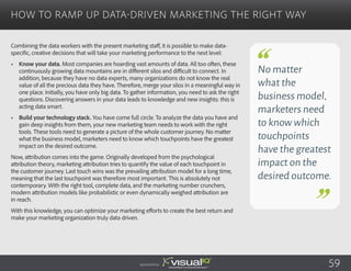 Combining the data workers with the present marketing staff, it is possible to make data-
specific, creative decisions that will take your marketing performance to the next level:
•	 Know your data. Most companies are hoarding vast amounts of data. All too often, these
continuously growing data mountains are in different silos and difficult to connect. In
addition, because they have no data experts, many organizations do not know the real
value of all the precious data they have. Therefore, merge your silos in a meaningful way in
one place. Initially, you have only big data. To gather information, you need to ask the right
questions. Discovering answers in your data leads to knowledge and new insights: this is
acting data smart.
•	 Build your technology stack. You have come full circle. To analyze the data you have and
gain deep insights from them, your new marketing team needs to work with the right
tools. These tools need to generate a picture of the whole customer journey. No matter
what the business model, marketers need to know which touchpoints have the greatest
impact on the desired outcome.
Now, attribution comes into the game. Originally developed from the psychological
attribution theory, marketing attribution tries to quantify the value of each touchpoint in
the customer journey. Last touch wins was the prevailing attribution model for a long time,
meaning that the last touchpoint was therefore most important. This is absolutely not
contemporary. With the right tool, complete data, and the marketing number crunchers,
modern attribution models like probabilistic or even dynamically weighed attribution are
in reach.
With this knowledge, you can optimize your marketing efforts to create the best return and
make your marketing organization truly data driven.
How to Ramp Up Data-Driven Marketing the Right Way
Sponsored by:
No matter
what the
business model,
marketers need
to know which
touchpoints
have the greatest
impact on the
desired outcome.
59
 
