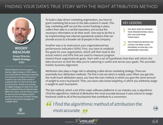Finding Your Data’s True Story with the Right Attribution Method
To build a data-driven marketing organization, you have to
grant marketing full access to the data systems it needs. This
way, marketing staff can put the correct tracking in place,
collect their data in a central repository, and access the
necessary information to do their work. One way to do this is
by implementing new internal operational systems that can
provide access to a broader set of people in the company.
Another way is to restructure your organizational key
performance indicators (KPIs). First, you have to establish
the goals for your organization, which will then lead to the
actual metrics and KPIs that are used to measure progress
toward those organizational goals. Start with a set of hypotheses that then will inform the
data structure so that the data you’re capturing is useful and serves your goals. This provides
holistic business alignment.
Attribution also plays a huge role in adopting a data-driven marketing strategy. There are
essentially four attribution methods. The first is last-ad, which is widely used. When you get into
the multi-touch attribution space, you have the even method, in which you give the same amount
of weight to every touchpoint. Then, you have rules-based weighting, in which you arbitrarily assign
a weight to each touchpoint.
The last method, which a lot of the major software platforms in our industry use, is algorithmic.
I find the algorithmic method of attribution the most accurate because it uses science to assign
fractional credit to all of the touchpoints that contribute to a conversion.
Woody
Meachum
Woody Meachum serves as group
director, digital strategy at OMD, where
he is responsible for leading the planning
and execution of programs focused on
impactful and measurable results to
positively affect his client’s brands and
overall business. Woody has overseen
the digital strategies for State Farm, H&R
Block, SeaWorld Parks & Entertainment,
BMO Harris Bank, and the Illinois Lottery.
He also oversaw the digital analytics
practice for three years at OMD-Chicago,
creating measurement strategies for
multiple clients.
Group Director,
Digital Strategy,
OMD
Ifindthealgorithmicmethodofattributionthe
mostaccurate.
You must start by defining
your organizational goals;
KPIs can flow from
those goals.
The attribution method you
choose can make a huge
difference in how well you
understand your data.
Key Lessons
1
2
Sponsored by: 64
Website
 