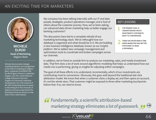 An Exciting Time for Marketers
My company has been talking internally with our IT and data
people, strategists, product operations manager, and a host of
others about the customer journey. How, we’ve been asking,
can advanced data-driven marketing help us better engage our
banking customers?
The discussions have led to a complete rebuild of our
marketing technology stack. We’ve rethought how our
database is organized and what should be in it. We are building
a new business intelligence database, known as our insights
platform. We’ve added new campaign management and
optimization tools to coordinate and broker campaigns across
our channels.
In addition, we’ve hired an outside firm to analyze our marketing, sales, and media investment
data. That firm does a lot of work around algorithmic modeling that helps us understand how our
media mix is performing, giving us insights for adjusting within campaigns.
The goal of all these efforts is to understand, incrementally, which of our investments are
contributing most to conversions. Obviously, this goes well beyond the traditional last-click
attribution model. We know that when a customer clicks a display ad, and then opens an account,
it’s not the whole story. That customer might be exposed to three other marketing touchpoints
before that. If so, we need to know.
Michele
Elrod
Michele Elrod provides strategic
marketing direction and management
as the head of marketing for Regions
Bank. A graduate of MOMENTUM,
the Birmingham Women’s Leadership
Program, and The J. Mack Robinson
College of Business Executive
Program for Advanced Leadership
Development, she is the recipient of
the 2014 Outstanding Alumna Award
in Advertising from the University of
Alabama and was recognized by the
Birmingham Business Journal as a top
CMO in the C-Suite Awards.
Head of Marketing,
Regions Bank
Fundamentally,ascientificattribution-based
marketingstrategyeliminatesalotofguesswork.
The primary goal is
understanding which
investments contribute
most to conversions.
There has never been a time
when marketing was better
positioned to make
a difference.
Key Lessons
1
2
Sponsored by: 66
 