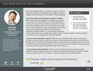 You Must Rule By the Numbers
Since joining Weekendesk, my mission has been to optimize
customer acquisition by strengthening our digital marketing
strategy. To accomplish that, I have taken the following steps:
1. Develop a data-centric approach to decision making.
When optimizing your engagement strategy, you must rule
by the numbers. In other words, you must understand the
numbers from your analytic solution as well as the numbers
from each acquisition channel. You have to clean your data,
which may be coming from older web analytics and customer
relationship management solutions that predate your
marketing analytics solution. You must make sure that your
data are clean before you can gain deep visibility into the numbers related to all your channels,
even if you are not managing every channel internally.
2. Dive into each acquisition channel. When you have visibility into the metrics from all your
channels, you must conduct a deep-dive analysis of each acquisition channel to understand click-
through rates, conversion rates, attribution values, and channel costs through metrics such as cost
per mille, cost per click, and cost per action. Such an analysis of each acquisition channel gives you
a clear view of the actual cost and effectiveness of each channel.
3. Stop using last-click attribution. When you have the data for each channel and a deep
analytical understanding of the data, you must stop using last-click attribution. Based on a recent
survey conducted in the French markets, 79 percent of advertisers are using last click.
Jerome
Sutter
Jerome Sutter is vice president of
Marketing, Acquisition & CRM Europe
at Weekendesk. He has 15 years of
experience in marketing, media, and
e-commerce in Europe and Latin
America for such brands as Nokia,
Nestlé, Microsoft, Diageo, Lacoste, and
SFR. Jerome is also a professor and
conference speaker.
VP Marketing, Acquisition
and CRM Europe,
Weekendesk
Developadata-centricapproachtodecision
making.
When optimizing your
engagement strategy, you
must rule by the numbers.
When you have the data for
each channel and a deep
analytical understanding
of the data, you must stop
using last-click attribution.
Key Lessons
1
2
Sponsored by: 68
Twitter I Website I Blog
b
 