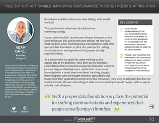 True but Not Actionable: Improving Performance Through Holistic Attribution
If you knew exactly to whom you were talking, what would
you say?
That question sits at the heart of a data-driven
marketing strategy.
You certainly wouldn’t say the same thing to everyone or the
same thing over and over to the same person. Yet that’s just
what happens when marketing lacks a foundation in data. With
a proper data foundation in place, the potential for crafting
communications and experiences that people actually
enjoy is limitless.
As a person who has spent his career working on the
agency side of the business, I have been part of countless
presentations that revealed and explained a beautiful customer
journey diagram detailing how a mythical set of personas
interacted with a brand over time. Here’s the thing, though:
those diagrams were all thought exercises, grounded in not
much more than syndicated research and a few interviews. They were directionally true but not
at all actionable. We were describing an ideal outcome we hoped would happen with no way to
actually make it happen.
Adam
Cahill
Adam Cahill is the founder of Anagram, a
marketing technology company purpose
built to help brands and publishers win
in a programmatic world. Adam was
previously the chief digital officer at Hill
Holliday and is a recognized industry
thought leader who has appeared in
such publications as Advertising Age,
AdExchanger, and ClickZ. He has been
named a Media AllStar by Adweek and a
Media Maven by The Ad Club. Under his
leadership, Hill Holliday’s media team
was twice named Media Agency of
the Year.
Founder,
Anagram
Withaproperdatafoundationinplace,thepotential
forcraftingcommunicationsandexperiencesthat
peopleactuallyenjoyislimitless.
Use a data-led
understanding of the
real interactions people
have with your brand to
create a fluid, sequenced
set of messages that are
intelligently delivered
based on where the user is in
his or her journey.
The only way to improve the
performance of a sequenced
journey is to have a holistic
attribution solution in
place that helps you value
the contribution of the
elements in your portfolio.
Key Lessons
1
2
Sponsored by: 70
Twitter I Website
 