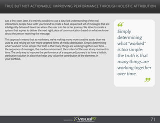 Just a few years later, it’s entirely possible to use a data-led understanding of the real
interactions people have with your brand to create a fluid, sequenced set of messages that are
intelligently delivered based on where the user is in his or her journey. We strive to create a
system that aspires to deliver the next right piece of communication based on what we know
about the person receiving the message.
This approach means that as marketers, we’re making many more creative assets than we
used to and relying on ever more targeted forms of media distribution. Simply determining
what “worked” is too simple: the truth is that many things are working together over time—
the sequence of messages, the media environment, the context of the user at any moment in
time. The only way to improve the performance of a sequenced journey is to have a holistic
attribution solution in place that helps you value the contribution of the elements in
your portfolio.
True but Not Actionable: Improving Performance Through Holistic Attribution
Sponsored by:
Simply
determining
what“worked”
is too simple:
the truth is that
many things are
working together
over time.
71
 