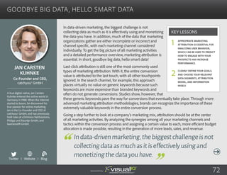 Goodbye Big Data, Hello Smart Data
In data-driven marketing, the biggest challenge is not
collecting data as much as it is effectively using and monetizing
the data you have. In addition, much of the data that marketing
organizations gather are either incomplete or incorrect and
channel specific, with each marketing channel considered
individually. To get the big picture of all marketing activities
and a detailed performance overview, marketing attribution is
essential. In short, goodbye big data, hello smart data!
Last-click attribution is still one of the most commonly used
types of marketing attribution. With it, the entire conversion
value is attributed to the last touch, with all other touchpoints
ignored. In the search channel, for example, this approach
places virtually no value on generic keywords because such
keywords are more expensive than branded keywords and
often do not generate conversions. Studies show, however, that
these generic keywords pave the way for conversions that eventually take place. Through more
advanced marketing attribution methodologies, brands can recognize the importance of these
extremely valuable keywords in the entire conversion process.
Going a step further to look at a company’s marketing mix, attribution should be at the center
of all marketing activities. By analyzing the synergies among all your marketing channels and
tactics within the conversion process and assigning a certain value to each, more efficient budget
allocation is made possible, resulting in the generation of more leads, sales, and revenue.
Jan Carsten
Kuhnke
A true digital native, Jan Carsten
Kuhnke entered the online world in
Germany in 1988. When the Internet
started to boom, he discovered his
true passion for online marketing.
Jan is the Co-Founder and CEO of
catchyou® GmbH, and has previously
held roles at cOmVoice NetSolutions,
Philipp und Keuntje GmbH, and
lawinenstift GmbH.
Co-Founder and CEO,
catchyou® GmbH
Indata-drivenmarketing,thebiggestchallengeisnot
collectingdataasmuchasitiseffectivelyusingand
monetizingthedatayouhave.
Appropriate marketing
attribution is essential for
analyzing user behavior,
which can be used to predict
how to engage with your
prospects and increase
performance.
Clearly define your goals,
and choose your relevant
data segments, attribution
model, and information
wisely.
Key Lessons
1
2
Sponsored by: 72
Twitter I Website I Blog
b
 