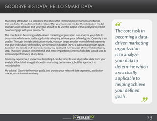 Goodbye Big Data, Hello Smart Data
Sponsored by:
The core task in
becoming a data-
driven marketing
organization
is to analyze
your data to
determine which
are actually
applicable to
helping achieve
your defined
goals.
73
Marketing attribution is a discipline that shows the combination of channels and tactics
that works for the audience that is relevant for your business model. The attribution model
analyzes user behavior, and your goal should be to use the output of that analysis to predict
how to engage with your prospects.
The core task in becoming a data-driven marketing organization is to analyze your data to
determine which are actually applicable to helping achieve your defined goals. Quantity is not
quality. Through the right attribution model, you can target smaller, more defined segments
that give individually defined key performance indicators (KPIs) a substantial growth spurt.
Based on the results and your experience, you can build new sources of information step by
step. That way, you can comprehend and, more importantly, prove which data would lead to
increased performance at any time.
From my experience, I know how tempting it can be to try to use all possible data from your
analytical tools to try to get a boost in marketing performance, but this approach is
not advisable.
My advice? Clearly define your goals, and choose your relevant data segments, attribution
model, and information wisely.
 