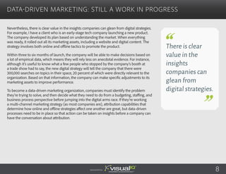 Nevertheless, there is clear value in the insights companies can glean from digital strategies.
For example, I have a client who is an early-stage tech company launching a new product.
The company developed its plan based on understanding the market. When everything
was ready, it rolled out all its marketing assets, including a website and digital content. The
strategy involves both online and offline tactics to promote the product.
Within three to six months of launch, the company will be able to make decisions based on
a lot of empirical data, which means they will rely less on anecdotal evidence. For instance,
although it’s useful to know what a few people who stopped by the company’s booth at
a trade show had to say, the new digital strategy will tell the company that there were
300,000 searches on topics in their space, 20 percent of which were directly relevant to the
organization. Based on that information, the company can make specific adjustments to its
marketing assets to improve performance.
To become a data-driven marketing organization, companies must identify the problem
they’re trying to solve, and then decide what they need to do from a budgeting, staffing, and
business process perspective before jumping into the digital arms race. If they’re working
a multi-channel marketing strategy (as most companies are), attribution capabilities that
determine how online and offline strategies affect one another are great, but data-driven
processes need to be in place so that action can be taken on insights before a company can
have the conversation about attribution.
Data-Driven Marketing: Still a Work in Progress
There is clear
value in the
insights
companies can
glean from
digital strategies.
Sponsored by: 8
 
