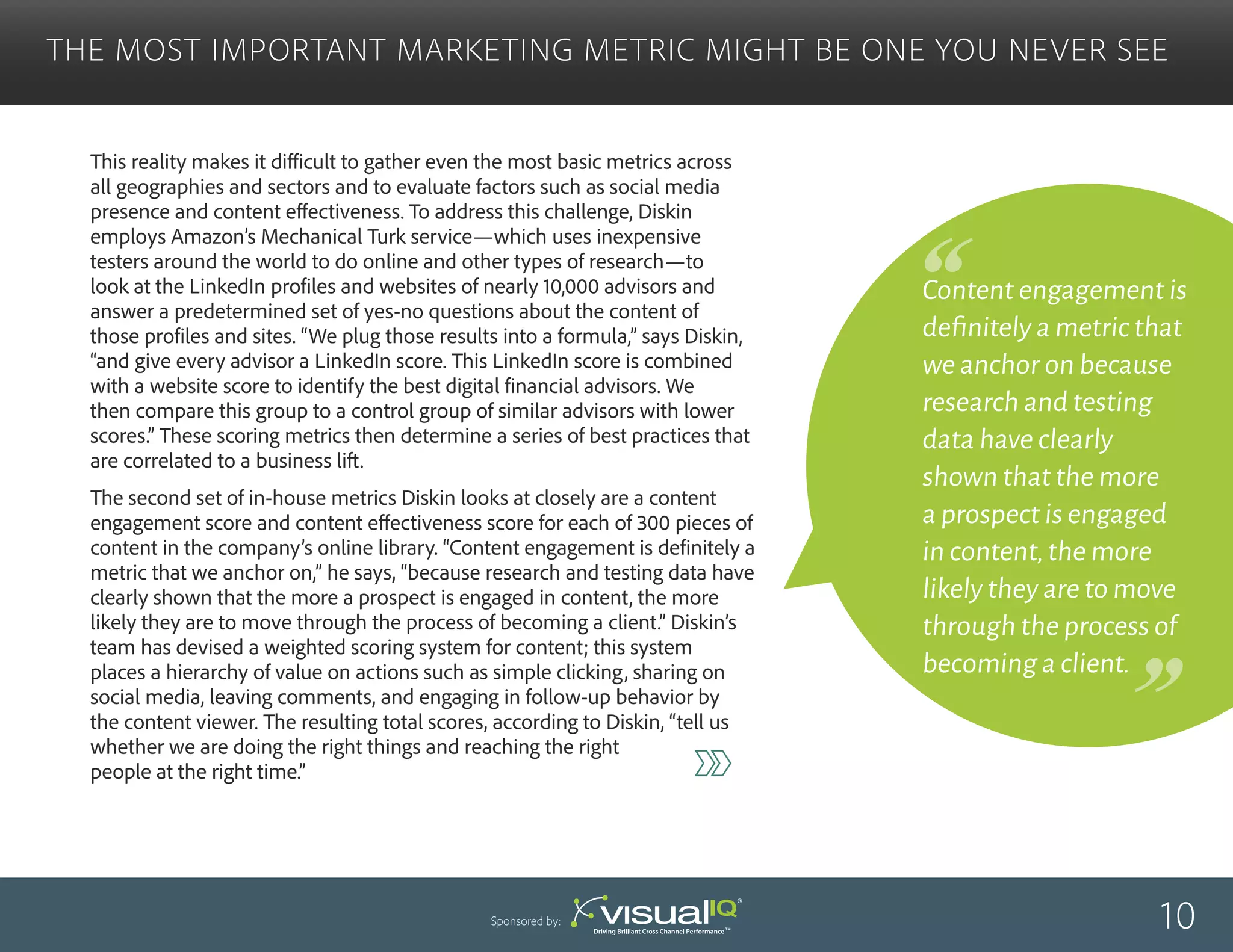 This reality makes it difficult to gather even the most basic metrics across
all geographies and sectors and to evaluate factors such as social media
presence and content effectiveness. To address this challenge, Diskin
employs Amazon’s Mechanical Turk service—which uses inexpensive
testers around the world to do online and other types of research—to
look at the LinkedIn profiles and websites of nearly 10,000 advisors and
answer a predetermined set of yes-no questions about the content of
those profiles and sites. “We plug those results into a formula,” says Diskin,
“and give every advisor a LinkedIn score. This LinkedIn score is combined
with a website score to identify the best digital financial advisors. We
then compare this group to a control group of similar advisors with lower
scores.” These scoring metrics then determine a series of best practices that
are correlated to a business lift.
The second set of in-house metrics Diskin looks at closely are a content
engagement score and content effectiveness score for each of 300 pieces of
content in the company’s online library. “Content engagement is definitely a
metric that we anchor on,” he says, “because research and testing data have
clearly shown that the more a prospect is engaged in content, the more
likely they are to move through the process of becoming a client.” Diskin’s
team has devised a weighted scoring system for content; this system
places a hierarchy of value on actions such as simple clicking, sharing on
social media, leaving comments, and engaging in follow-up behavior by
the content viewer. The resulting total scores, according to Diskin, “tell us
whether we are doing the right things and reaching the right
people at the right time.”
The Most Important Marketing Metric Might Be One You Never See
10Sponsored by:
Content engagement is
definitely a metric that
we anchor on because
research and testing
data have clearly
shown that the more
a prospect is engaged
in content,the more
likely they are to move
through the process of
becoming a client.
 