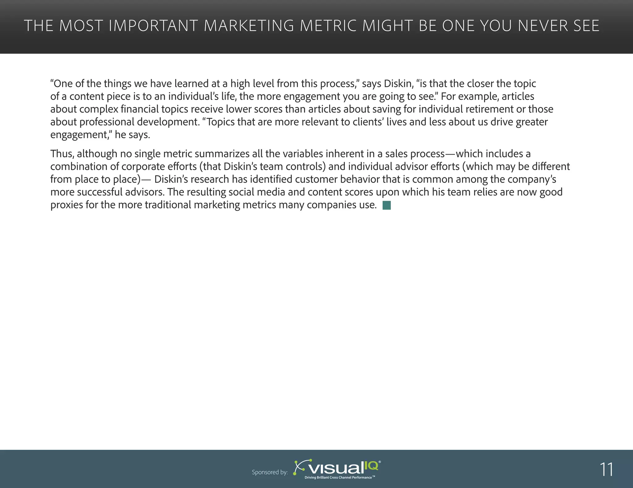 “One of the things we have learned at a high level from this process,” says Diskin, “is that the closer the topic
of a content piece is to an individual’s life, the more engagement you are going to see.” For example, articles
about complex financial topics receive lower scores than articles about saving for individual retirement or those
about professional development. “Topics that are more relevant to clients’ lives and less about us drive greater
engagement,” he says.
Thus, although no single metric summarizes all the variables inherent in a sales process—which includes a
combination of corporate efforts (that Diskin’s team controls) and individual advisor efforts (which may be different
from place to place)— Diskin’s research has identified customer behavior that is common among the company’s
more successful advisors. The resulting social media and content scores upon which his team relies are now good
proxies for the more traditional marketing metrics many companies use.
The Most Important Marketing Metric Might Be One You Never See
11Sponsored by:
 