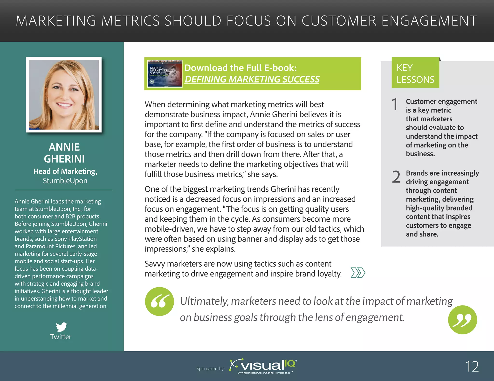 Customer engagement
is a key metric
that marketers
should evaluate to
understand the impact
of marketing on the
business.
Brands are increasingly
driving engagement
through content
marketing, delivering
high-quality branded
content that inspires
customers to engage
and share.
1
2
Key
Lessons
Marketing Metrics Should Focus on Customer Engagement
Annie
Gherini
Annie Gherini leads the marketing
team at StumbleUpon, Inc., for
both consumer and B2B products.
Before joining StumbleUpon, Gherini
worked with large entertainment
brands, such as Sony PlayStation
and Paramount Pictures, and led
marketing for several early-stage
mobile and social start-ups. Her
focus has been on coupling data-
driven performance campaigns
with strategic and engaging brand
initiatives. Gherini is a thought leader
in understanding how to market and
connect to the millennial generation.
Head of Marketing,
StumbleUpon
When determining what marketing metrics will best
demonstrate business impact, Annie Gherini believes it is
important to first define and understand the metrics of success
for the company. “If the company is focused on sales or user
base, for example, the first order of business is to understand
those metrics and then drill down from there. After that, a
marketer needs to define the marketing objectives that will
fulfill those business metrics,” she says.
One of the biggest marketing trends Gherini has recently
noticed is a decreased focus on impressions and an increased
focus on engagement. “The focus is on getting quality users
and keeping them in the cycle. As consumers become more
mobile-driven, we have to step away from our old tactics, which
were often based on using banner and display ads to get those
impressions,” she explains.
Savvy marketers are now using tactics such as content
marketing to drive engagement and inspire brand loyalty.
12Sponsored by:
Ultimately,marketersneedtolookattheimpactofmarketing
onbusinessgoalsthroughthelensofengagement.
Twitter
Download the Full E-book:
Defining Marketing success
 