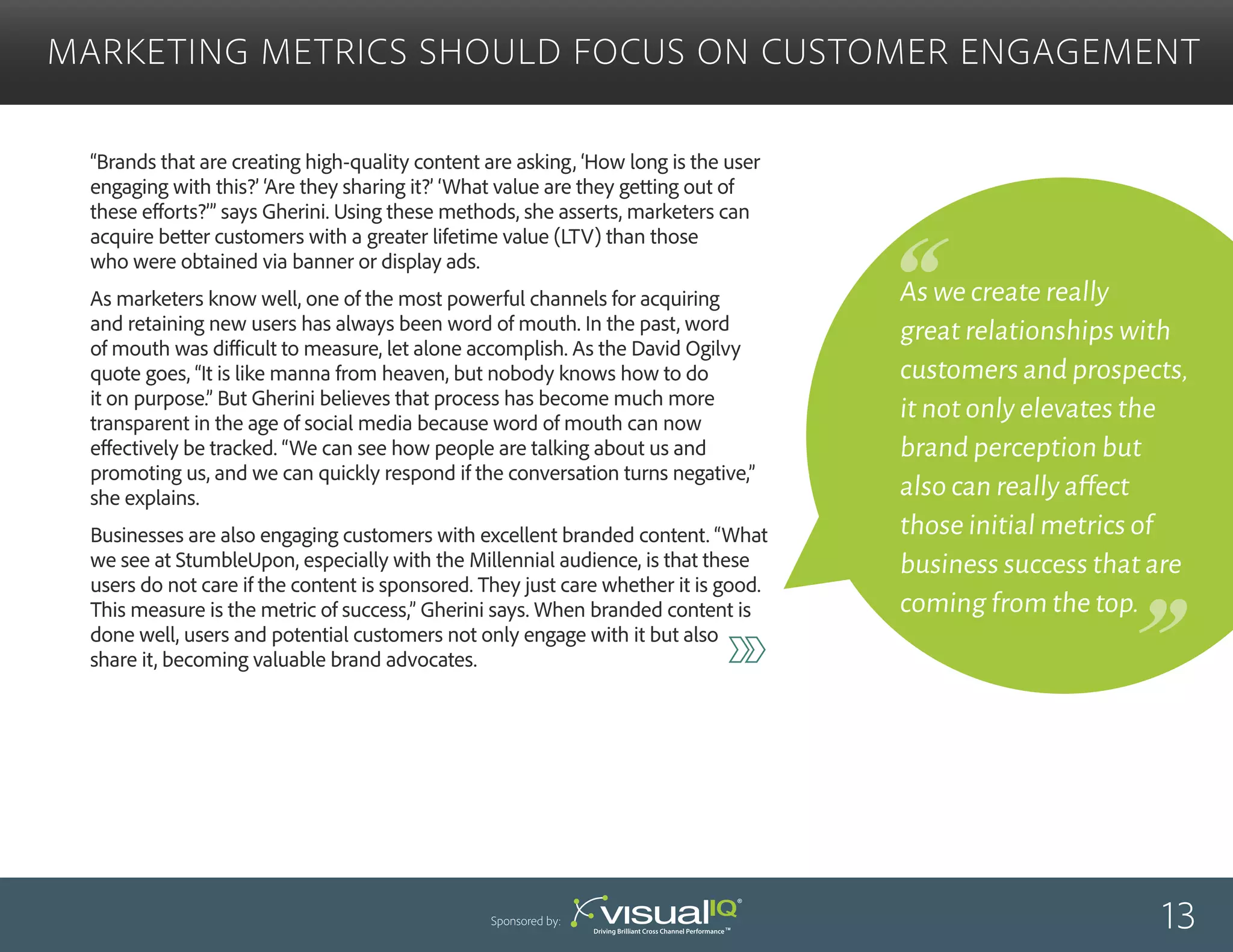 “Brands that are creating high-quality content are asking, ‘How long is the user
engaging with this?’ ‘Are they sharing it?’ ‘What value are they getting out of
these efforts?’” says Gherini. Using these methods, she asserts, marketers can
acquire better customers with a greater lifetime value (LTV) than those
who were obtained via banner or display ads.
As marketers know well, one of the most powerful channels for acquiring
and retaining new users has always been word of mouth. In the past, word
of mouth was difficult to measure, let alone accomplish. As the David Ogilvy
quote goes, “It is like manna from heaven, but nobody knows how to do
it on purpose.” But Gherini believes that process has become much more
transparent in the age of social media because word of mouth can now
effectively be tracked. “We can see how people are talking about us and
promoting us, and we can quickly respond if the conversation turns negative,”
she explains.
Businesses are also engaging customers with excellent branded content. “What
we see at StumbleUpon, especially with the Millennial audience, is that these
users do not care if the content is sponsored. They just care whether it is good.
This measure is the metric of success,” Gherini says. When branded content is
done well, users and potential customers not only engage with it but also
share it, becoming valuable brand advocates.
Marketing Metrics Should Focus on Customer Engagement
13Sponsored by:
As we create really
great relationships with
customers and prospects,
it not only elevates the
brand perception but
also can really affect
those initial metrics of
business success that are
coming from the top.
 