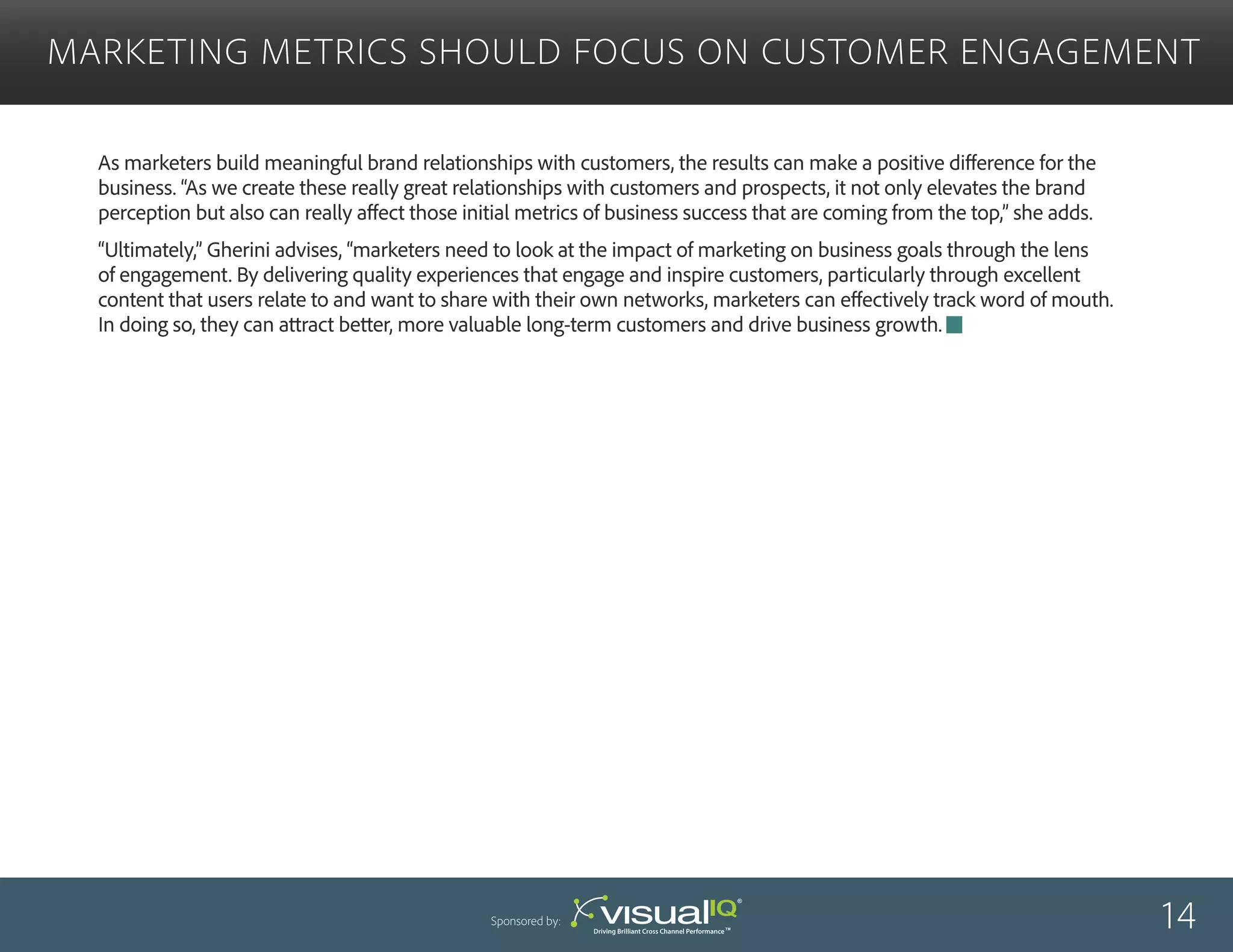 As marketers build meaningful brand relationships with customers, the results can make a positive difference for the
business. “As we create these really great relationships with customers and prospects, it not only elevates the brand
perception but also can really affect those initial metrics of business success that are coming from the top,” she adds.
“Ultimately,” Gherini advises, “marketers need to look at the impact of marketing on business goals through the lens
of engagement. By delivering quality experiences that engage and inspire customers, particularly through excellent
content that users relate to and want to share with their own networks, marketers can effectively track word of mouth.
In doing so, they can attract better, more valuable long-term customers and drive business growth.
Marketing Metrics Should Focus on Customer Engagement
14Sponsored by:
 
