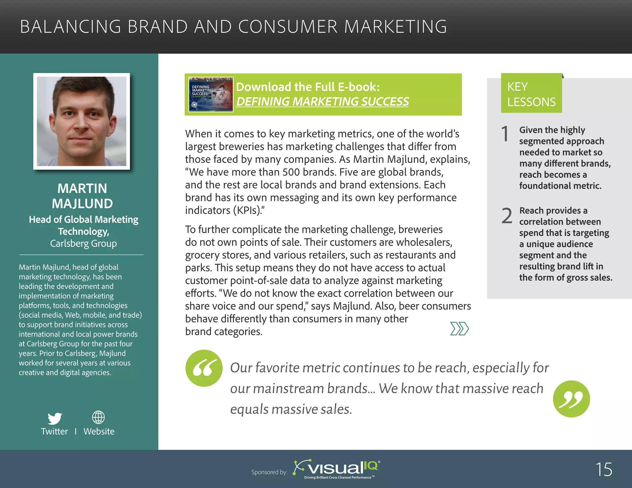 Given the highly
segmented approach
needed to market so
many different brands,
reach becomes a
foundational metric.
Reach provides a
correlation between
spend that is targeting
a unique audience
segment and the
resulting brand lift in
the form of gross sales.
1
2
Key
Lessons
Balancing Brand and Consumer Marketing
Martin
Majlund
Martin Majlund, head of global
marketing technology, has been
leading the development and
implementation of marketing
platforms, tools, and technologies
(social media, Web, mobile, and trade)
to support brand initiatives across
international and local power brands
at Carlsberg Group for the past four
years. Prior to Carlsberg, Majlund
worked for several years at various
creative and digital agencies.
Head of Global Marketing
Technology,
Carlsberg Group
When it comes to key marketing metrics, one of the world’s
largest breweries has marketing challenges that differ from
those faced by many companies. As Martin Majlund, explains,
“We have more than 500 brands. Five are global brands,
and the rest are local brands and brand extensions. Each
brand has its own messaging and its own key performance
indicators (KPIs).”
To further complicate the marketing challenge, breweries
do not own points of sale. Their customers are wholesalers,
grocery stores, and various retailers, such as restaurants and
parks. This setup means they do not have access to actual
customer point-of-sale data to analyze against marketing
efforts. “We do not know the exact correlation between our
share voice and our spend,” says Majlund. Also, beer consumers
behave differently than consumers in many other
brand categories.
15Sponsored by:
Our favorite metric continues to be reach,especially for
our mainstream brands…We know that massive reach
equals massive sales.
Twitter I Website
Download the Full E-book:
Defining Marketing success
 