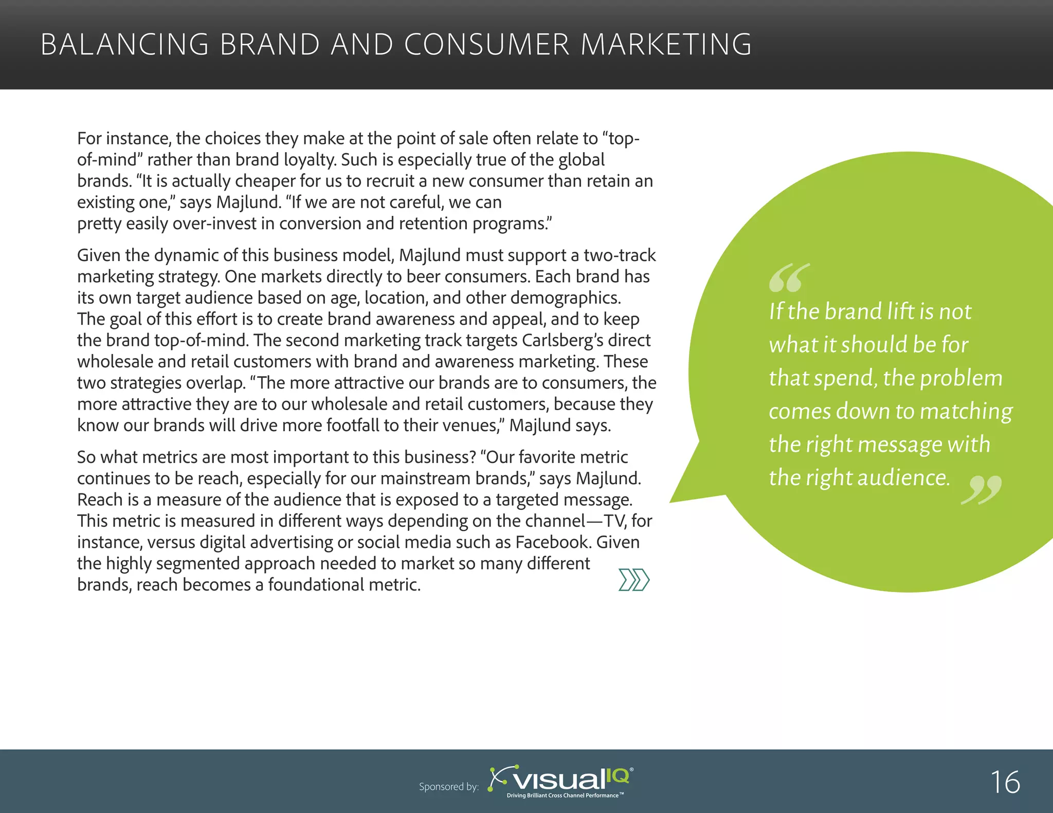For instance, the choices they make at the point of sale often relate to “top-
of-mind” rather than brand loyalty. Such is especially true of the global
brands. “It is actually cheaper for us to recruit a new consumer than retain an
existing one,” says Majlund. “If we are not careful, we can
pretty easily over-invest in conversion and retention programs.”
Given the dynamic of this business model, Majlund must support a two-track
marketing strategy. One markets directly to beer consumers. Each brand has
its own target audience based on age, location, and other demographics.
The goal of this effort is to create brand awareness and appeal, and to keep
the brand top-of-mind. The second marketing track targets Carlsberg’s direct
wholesale and retail customers with brand and awareness marketing. These
two strategies overlap. “The more attractive our brands are to consumers, the
more attractive they are to our wholesale and retail customers, because they
know our brands will drive more footfall to their venues,” Majlund says.
So what metrics are most important to this business? “Our favorite metric
continues to be reach, especially for our mainstream brands,” says Majlund.
Reach is a measure of the audience that is exposed to a targeted message.
This metric is measured in different ways depending on the channel—TV, for
instance, versus digital advertising or social media such as Facebook. Given
the highly segmented approach needed to market so many different
brands, reach becomes a foundational metric.
Balancing Brand and Consumer Marketing
16Sponsored by:
If the brand lift is not
what it should be for
that spend,the problem
comes down to matching
the right message with
the right audience.
 