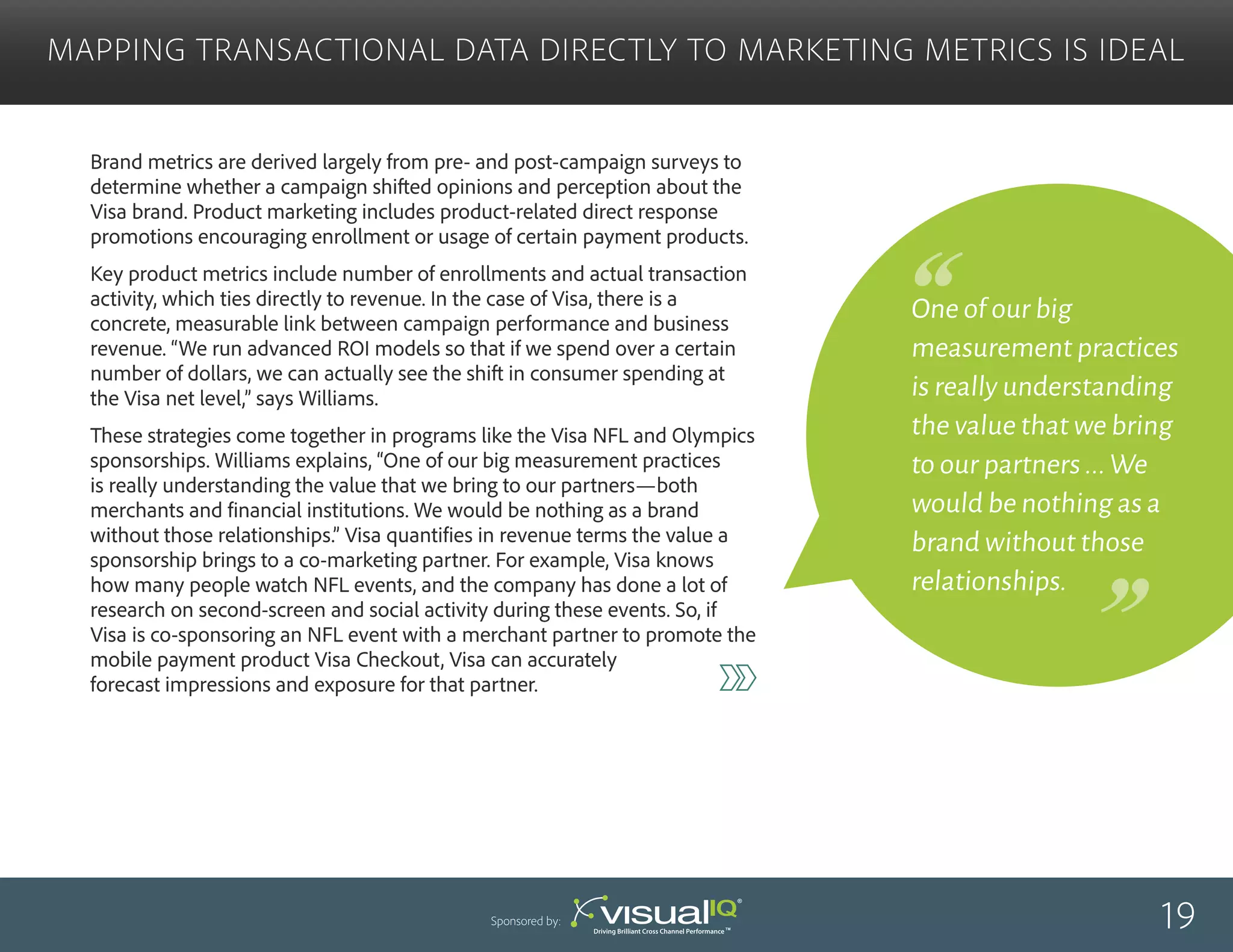 One of our big
measurement practices
is really understanding
the value that we bring
to our partners...We
would be nothing as a
brand without those
relationships.
Brand metrics are derived largely from pre- and post-campaign surveys to
determine whether a campaign shifted opinions and perception about the
Visa brand. Product marketing includes product-related direct response
promotions encouraging enrollment or usage of certain payment products.
Key product metrics include number of enrollments and actual transaction
activity, which ties directly to revenue. In the case of Visa, there is a
concrete, measurable link between campaign performance and business
revenue. “We run advanced ROI models so that if we spend over a certain
number of dollars, we can actually see the shift in consumer spending at
the Visa net level,” says Williams.
These strategies come together in programs like the Visa NFL and Olympics
sponsorships. Williams explains, “One of our big measurement practices
is really understanding the value that we bring to our partners—both
merchants and financial institutions. We would be nothing as a brand
without those relationships.” Visa quantifies in revenue terms the value a
sponsorship brings to a co-marketing partner. For example, Visa knows
how many people watch NFL events, and the company has done a lot of
research on second-screen and social activity during these events. So, if
Visa is co-sponsoring an NFL event with a merchant partner to promote the
mobile payment product Visa Checkout, Visa can accurately
forecast impressions and exposure for that partner.
Mapping Transactional Data Directly to Marketing Metrics Is Ideal
19Sponsored by:
 